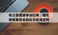 哈兰德遭遇争议红牌，维尼修斯乘势反超比分完成逆转的简单介绍