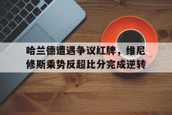 哈兰德遭遇争议红牌，维尼修斯乘势反超比分完成逆转的简单介绍